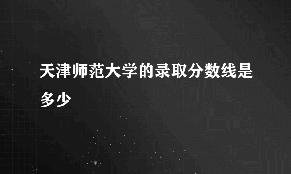 天津师范大学的录取分数线是多少