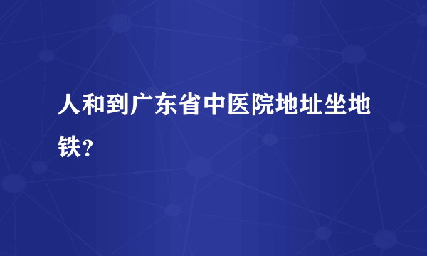 人和到广东省中医院地址坐地铁？