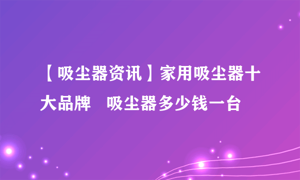 【吸尘器资讯】家用吸尘器十大品牌   吸尘器多少钱一台