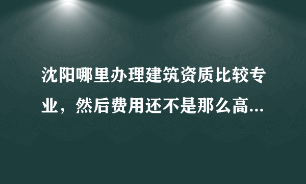沈阳哪里办理建筑资质比较专业，然后费用还不是那么高的，办过的推荐一下