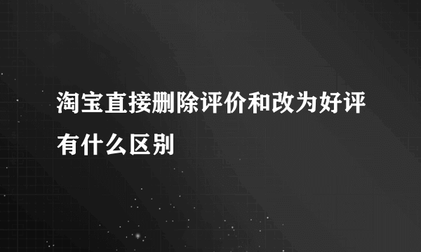 淘宝直接删除评价和改为好评有什么区别