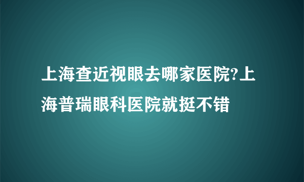 上海查近视眼去哪家医院?上海普瑞眼科医院就挺不错