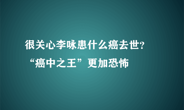 很关心李咏患什么癌去世？ “癌中之王”更加恐怖