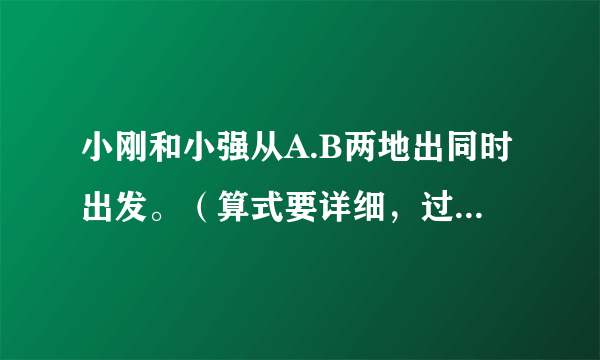 小刚和小强从A.B两地出同时出发。（算式要详细，过程要详细！）