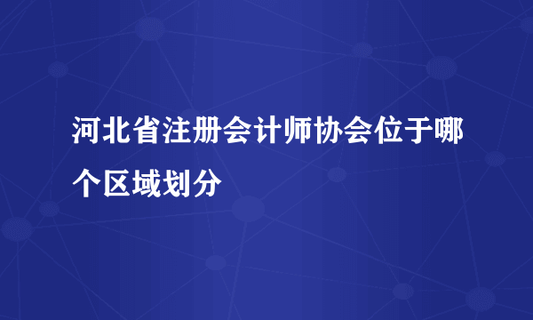 河北省注册会计师协会位于哪个区域划分