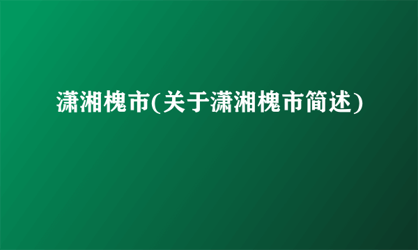 潇湘槐市(关于潇湘槐市简述)