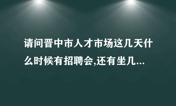 请问晋中市人才市场这几天什么时候有招聘会,还有坐几路到到哪站下?谢谢!在网上看信息是在晋中人才网吗？