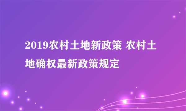 2019农村土地新政策 农村土地确权最新政策规定
