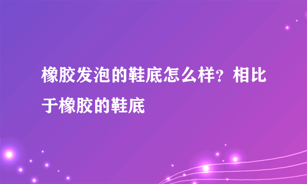 橡胶发泡的鞋底怎么样？相比于橡胶的鞋底