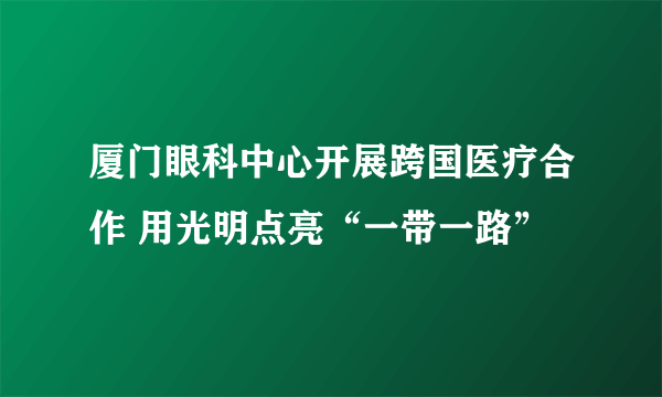 厦门眼科中心开展跨国医疗合作 用光明点亮“一带一路”