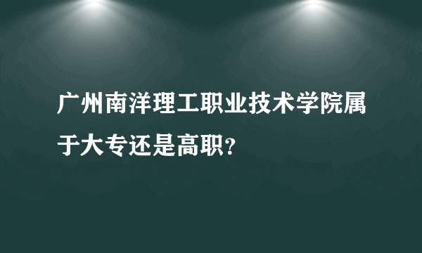 广州南洋理工职业技术学院属于大专还是高职？