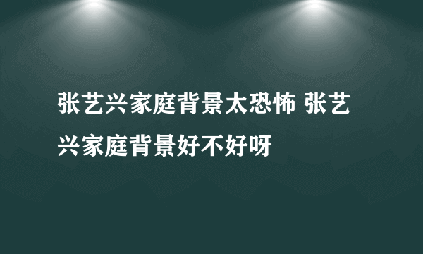 张艺兴家庭背景太恐怖 张艺兴家庭背景好不好呀