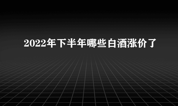 2022年下半年哪些白酒涨价了