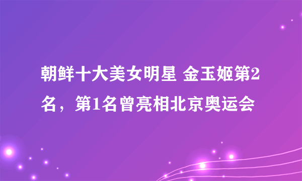 朝鲜十大美女明星 金玉姬第2名，第1名曾亮相北京奥运会