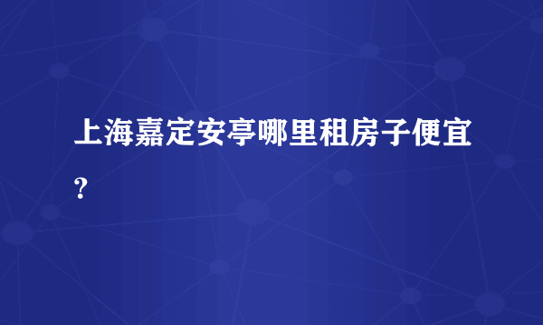 上海嘉定安亭哪里租房子便宜？