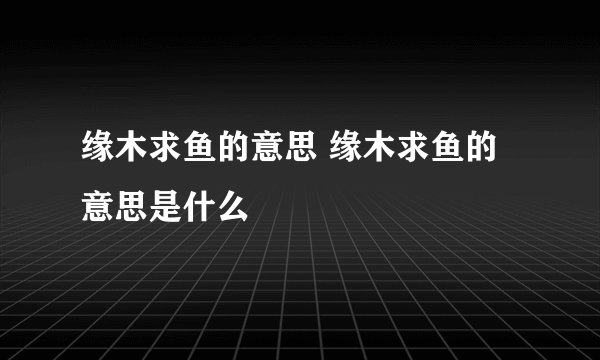 缘木求鱼的意思 缘木求鱼的意思是什么