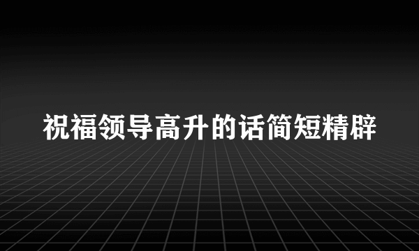 祝福领导高升的话简短精辟