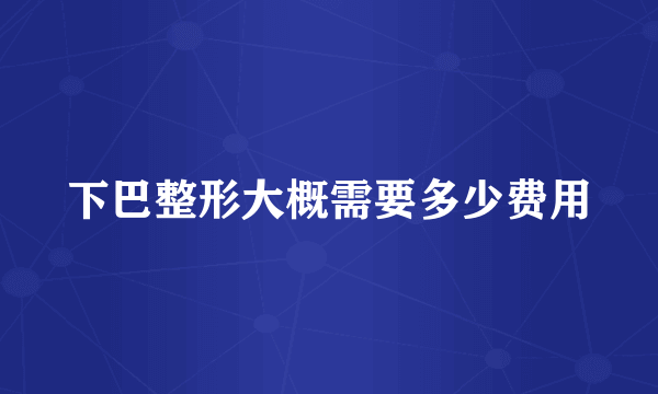 下巴整形大概需要多少费用