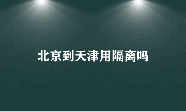 北京到天津用隔离吗