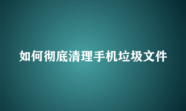 如何彻底清理手机垃圾文件