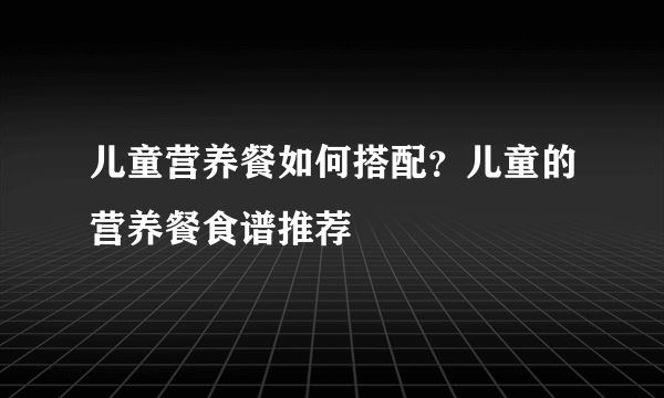 儿童营养餐如何搭配？儿童的营养餐食谱推荐