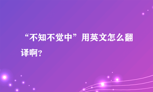 “不知不觉中”用英文怎么翻译啊？