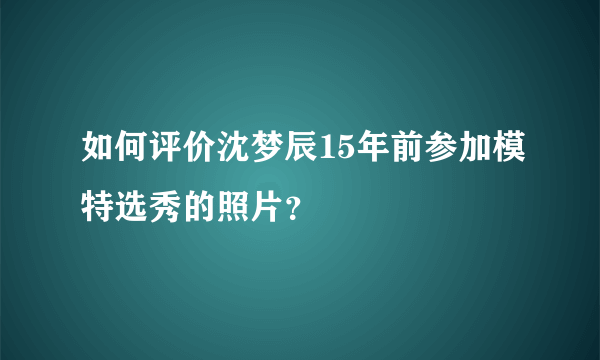 如何评价沈梦辰15年前参加模特选秀的照片？