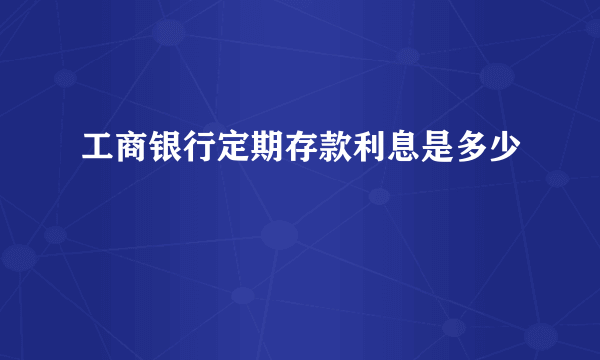 工商银行定期存款利息是多少