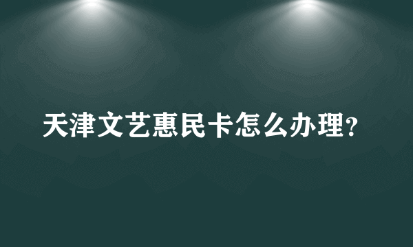 天津文艺惠民卡怎么办理？