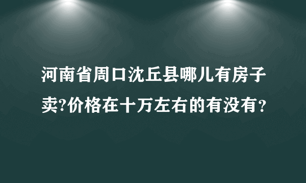河南省周口沈丘县哪儿有房子卖?价格在十万左右的有没有？