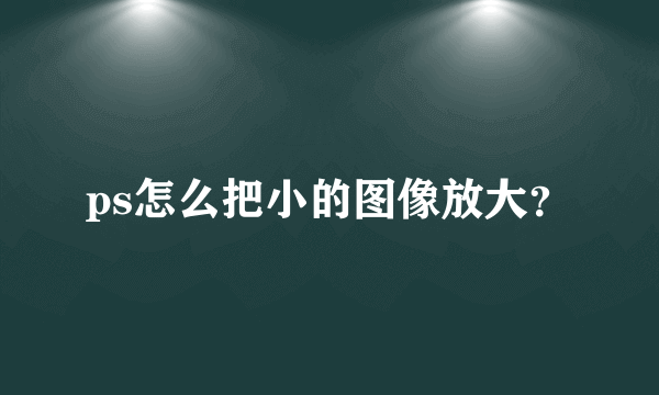 ps怎么把小的图像放大？