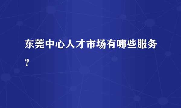 东莞中心人才市场有哪些服务？
