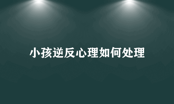 小孩逆反心理如何处理