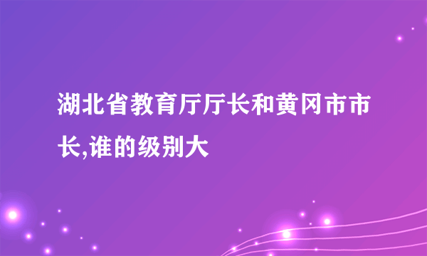 湖北省教育厅厅长和黄冈市市长,谁的级别大