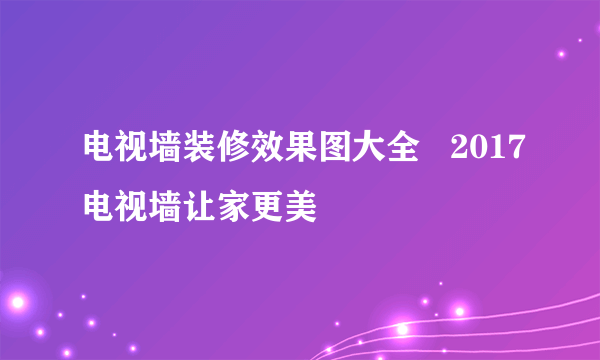 电视墙装修效果图大全   2017电视墙让家更美