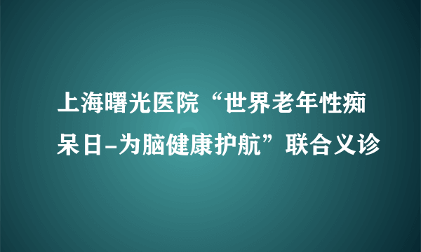 上海曙光医院“世界老年性痴呆日-为脑健康护航”联合义诊