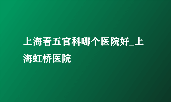 上海看五官科哪个医院好_上海虹桥医院