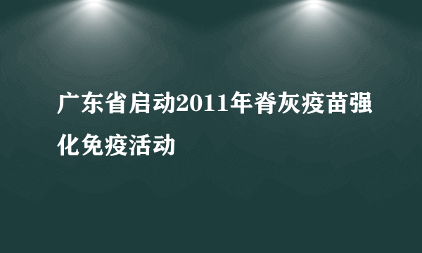 广东省启动2011年脊灰疫苗强化免疫活动