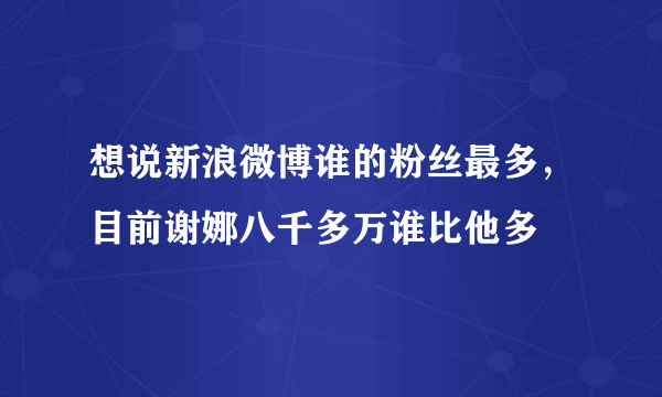 想说新浪微博谁的粉丝最多，目前谢娜八千多万谁比他多