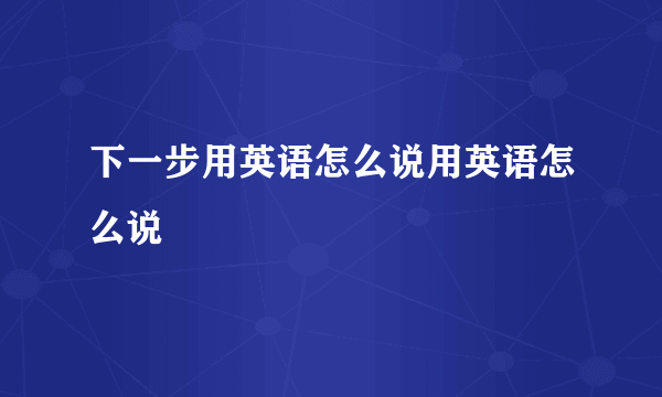 下一步用英语怎么说用英语怎么说