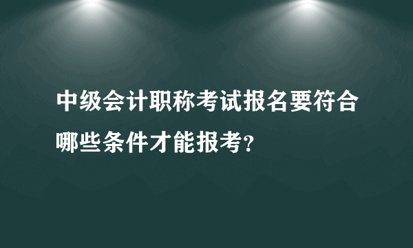 中级会计职称考试报名要符合哪些条件才能报考？
