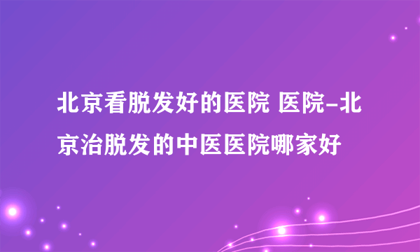 北京看脱发好的医院 医院-北京治脱发的中医医院哪家好
