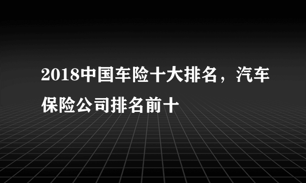 2018中国车险十大排名，汽车保险公司排名前十