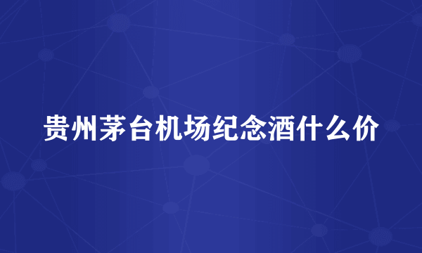 贵州茅台机场纪念酒什么价