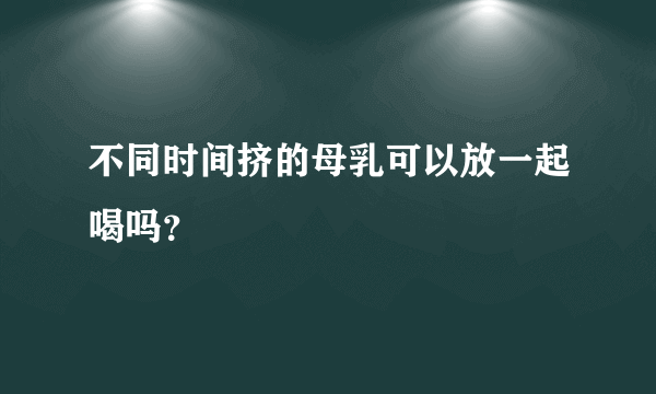 不同时间挤的母乳可以放一起喝吗？