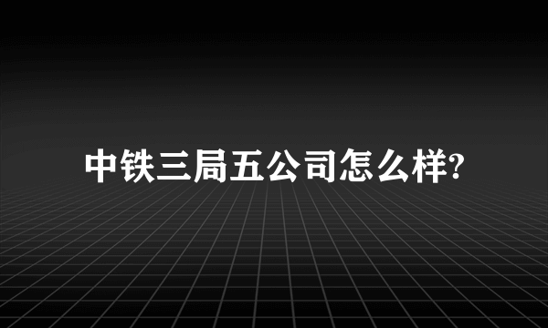 中铁三局五公司怎么样?