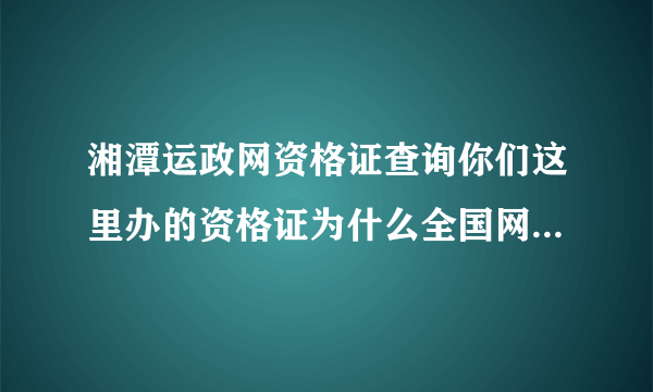 湘潭运政网资格证查询你们这里办的资格证为什么全国网站查不到？