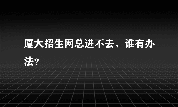 厦大招生网总进不去，谁有办法？