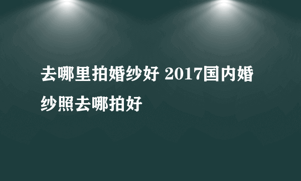 去哪里拍婚纱好 2017国内婚纱照去哪拍好