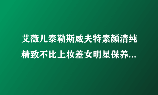 艾薇儿泰勒斯威夫特素颜清纯精致不比上妆差女明星保养皮肤方法大公开
